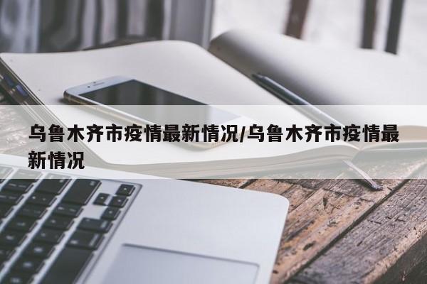 乌鲁木齐市疫情最新情况/乌鲁木齐市疫情最新情况