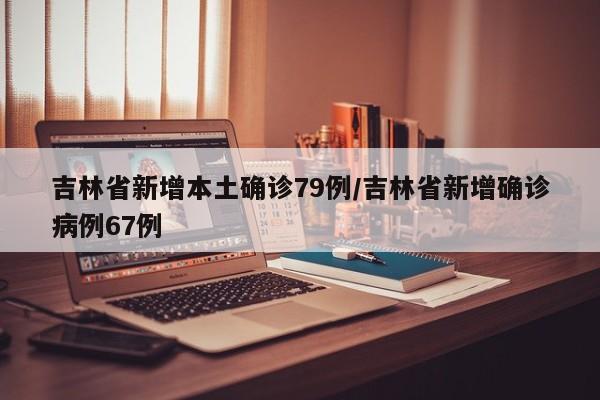 吉林省新增本土确诊79例/吉林省新增确诊病例67例
