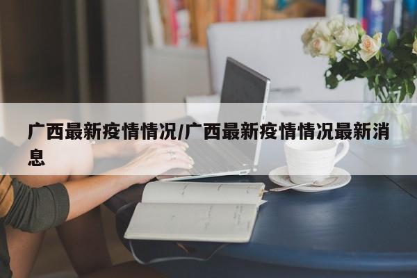 广西最新疫情情况/广西最新疫情情况最新消息