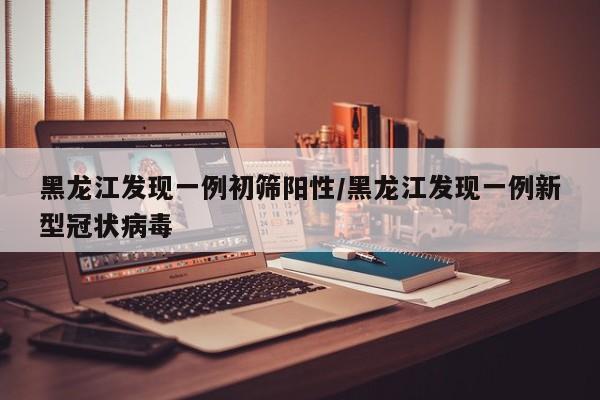 黑龙江发现一例初筛阳性/黑龙江发现一例新型冠状病毒