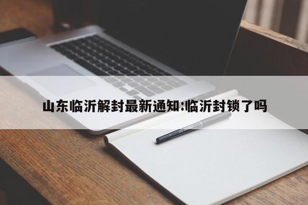 山东临沂解封最新通知:临沂封锁了吗