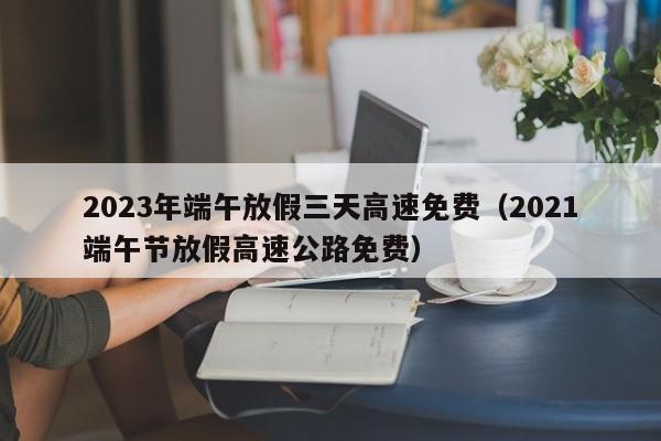 2023年端午放假三天高速免费(2021端午节放假高速公路免费)
