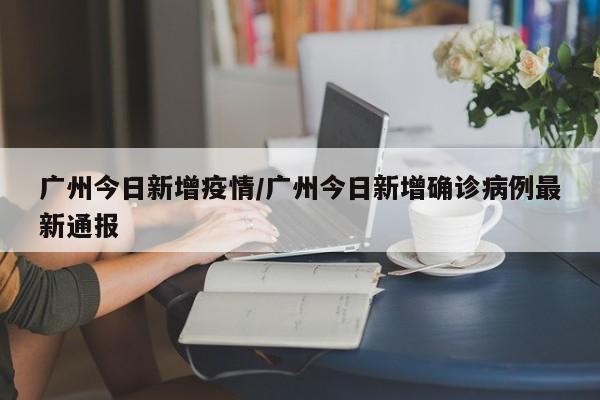 广州今日新增疫情/广州今日新增确诊病例最新通报