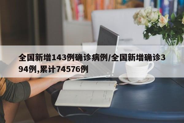 全国新增143例确诊病例/全国新增确诊394例,累计74576例