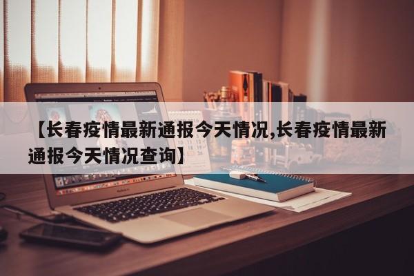 【长春疫情最新通报今天情况,长春疫情最新通报今天情况查询】