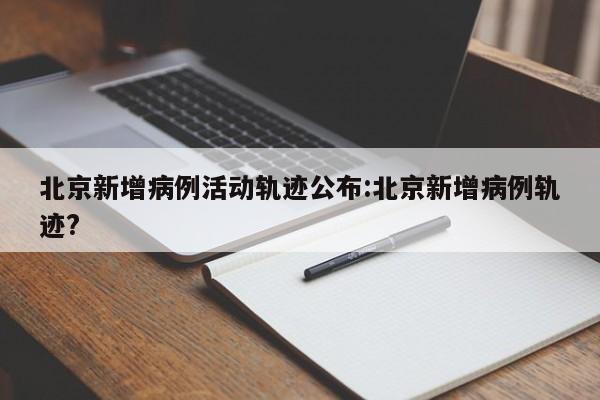 北京新增病例活动轨迹公布:北京新增病例轨迹?