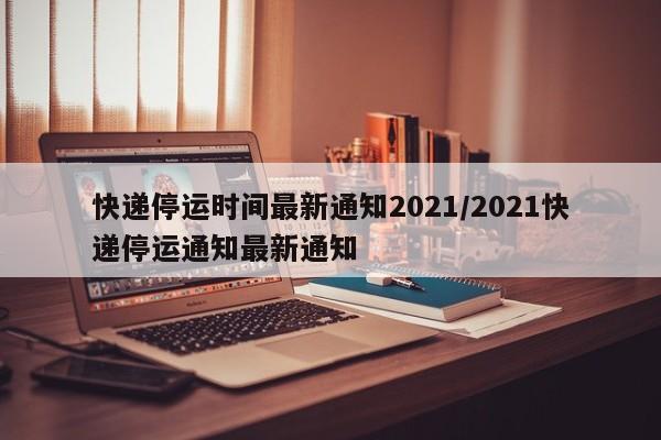 快递停运时间最新通知2021/2021快递停运通知最新通知