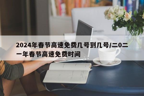 2024年春节高速免费几号到几号/二0二一年春节高速免费时间