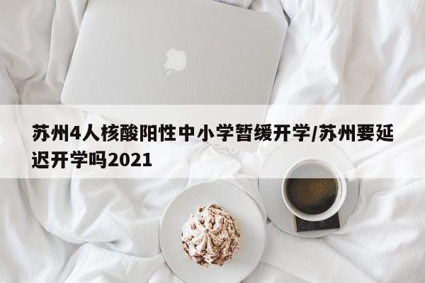 苏州4人核酸阳性中小学暂缓开学/苏州要延迟开学吗2021