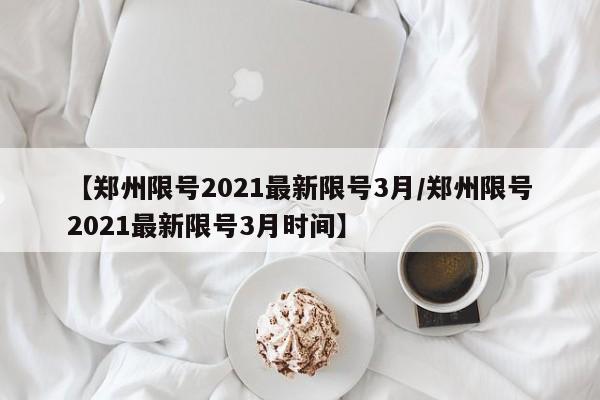 【郑州限号2021最新限号3月/郑州限号2021最新限号3月时间】