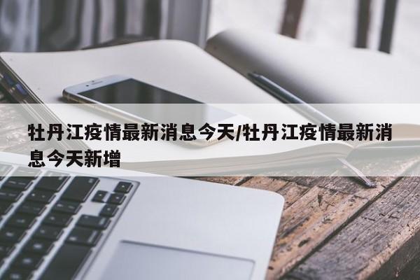 牡丹江疫情最新消息今天/牡丹江疫情最新消息今天新增