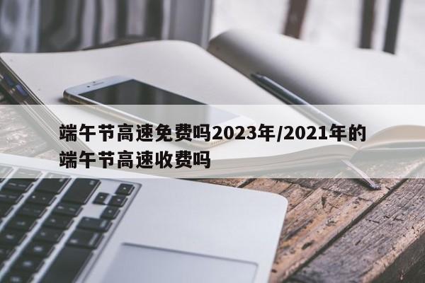 端午节高速免费吗2023年/2021年的端午节高速收费吗