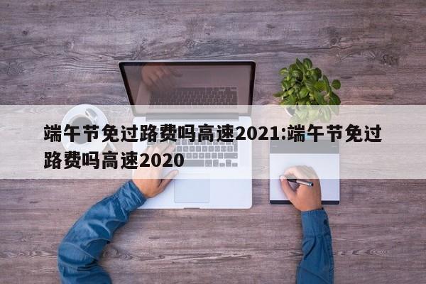 端午节免过路费吗高速2021:端午节免过路费吗高速2020