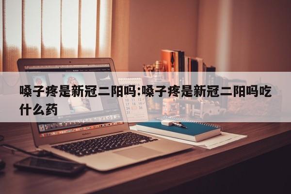 嗓子疼是新冠二阳吗:嗓子疼是新冠二阳吗吃什么药