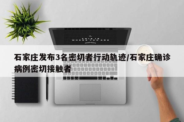 石家庄发布3名密切者行动轨迹/石家庄确诊病例密切接触者