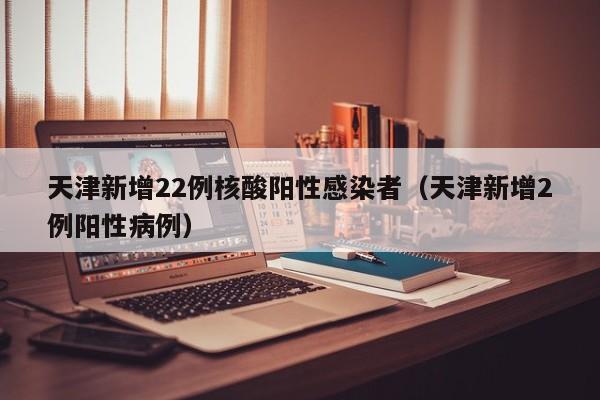 天津新增22例核酸阳性感染者(天津新增2例阳性病例)