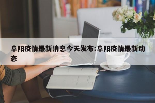 阜阳疫情最新消息今天发布:阜阳疫情最新动态