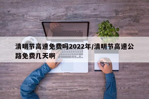 清明节高速免费吗2022年/清明节高速公路免费几天啊