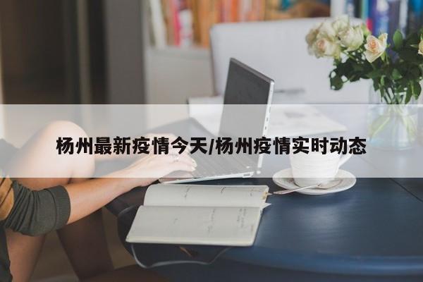 杨州最新疫情今天/杨州疫情实时动态