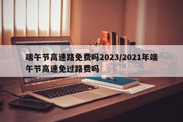 端午节高速路免费吗2023/2021年端午节高速免过路费吗