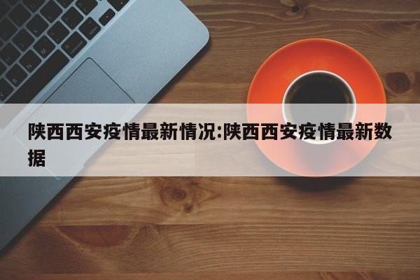陕西西安疫情最新情况:陕西西安疫情最新数据