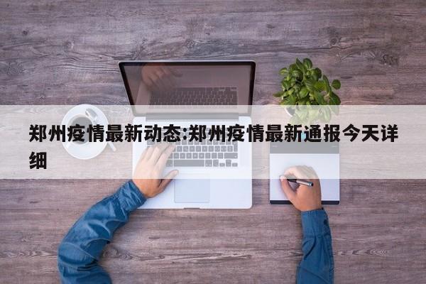 郑州疫情最新动态:郑州疫情最新通报今天详细