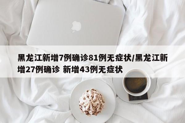 黑龙江新增7例确诊81例无症状/黑龙江新增27例确诊 新增43例无症状