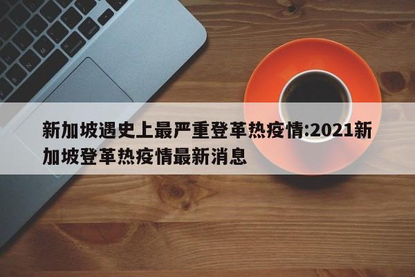 新加坡遇史上最严重登革热疫情:2021新加坡登革热疫情最新消息