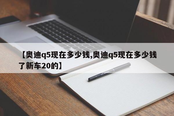 【奥迪q5现在多少钱,奥迪q5现在多少钱了新车20的】