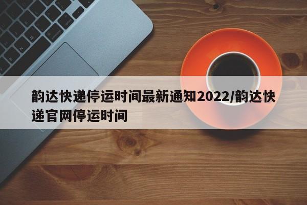 韵达快递停运时间最新通知2022/韵达快递官网停运时间