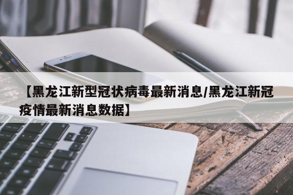 【黑龙江新型冠状病毒最新消息/黑龙江新冠疫情最新消息数据】