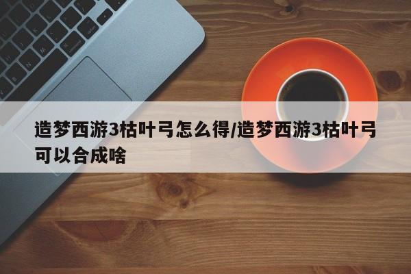 造梦西游3枯叶弓怎么得/造梦西游3枯叶弓可以合成啥