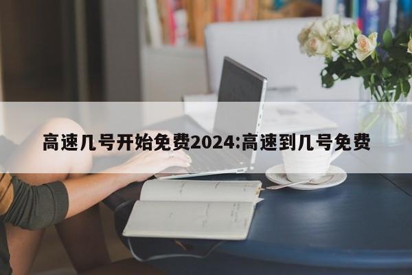 高速几号开始免费2024:高速到几号免费