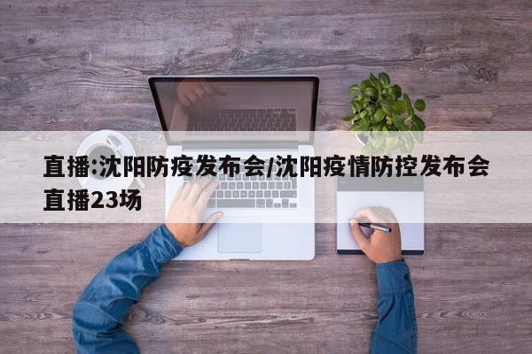 直播:沈阳防疫发布会/沈阳疫情防控发布会直播23场