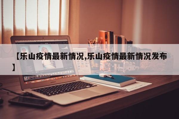 【乐山疫情最新情况,乐山疫情最新情况发布】