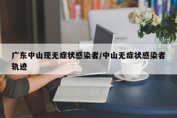 广东中山现无症状感染者/中山无症状感染者轨迹