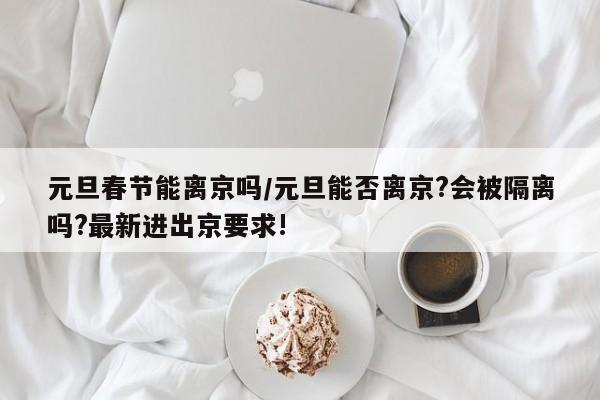 元旦春节能离京吗/元旦能否离京?会被隔离吗?最新进出京要求!