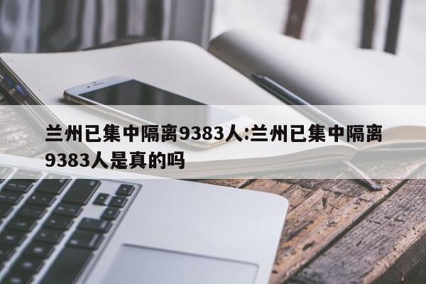 兰州已集中隔离9383人:兰州已集中隔离9383人是真的吗