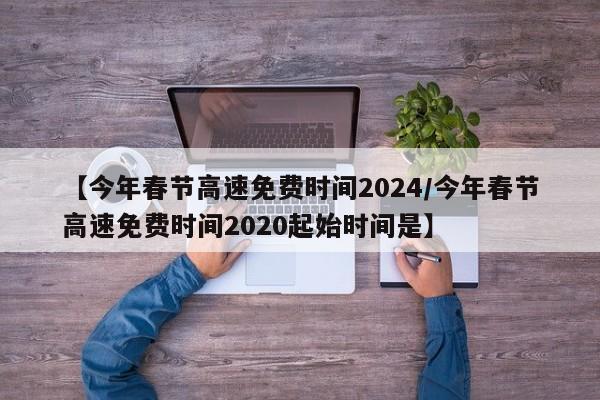 【今年春节高速免费时间2024/今年春节高速免费时间2020起始时间是】