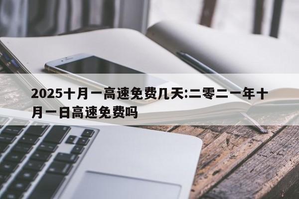 2025十月一高速免费几天:二零二一年十月一日高速免费吗