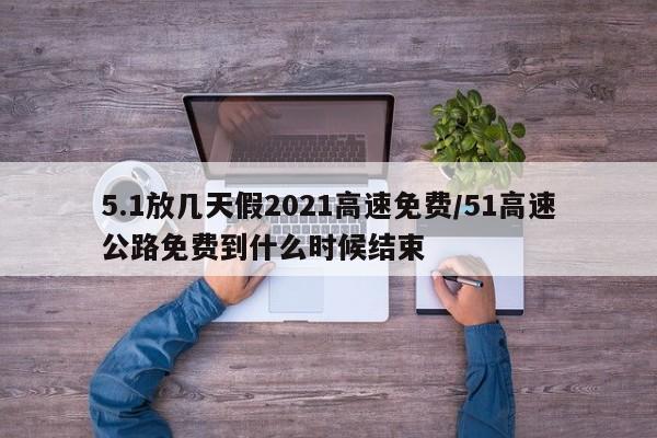 5.1放几天假2021高速免费/51高速公路免费到什么时候结束
