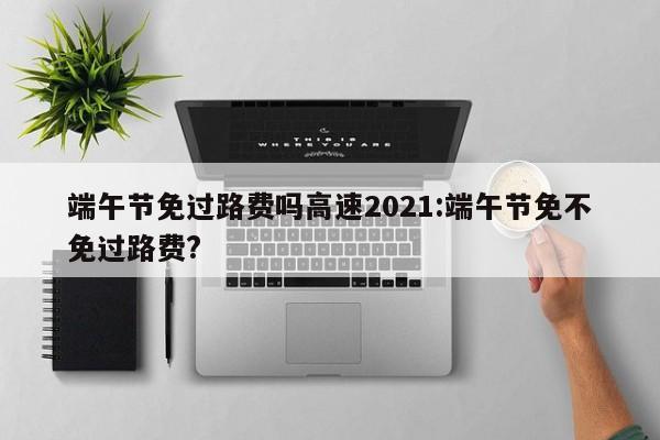 端午节免过路费吗高速2021:端午节免不免过路费?
